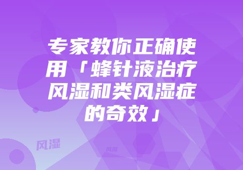 专家教你正确使用「蜂针液治疗风湿和类风湿症的奇效」