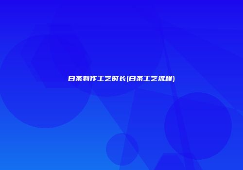 白茶制作工艺时长(白茶工艺流程)