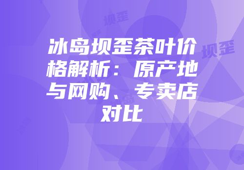 冰岛坝歪茶叶价格解析：原产地与网购、专卖店对比
