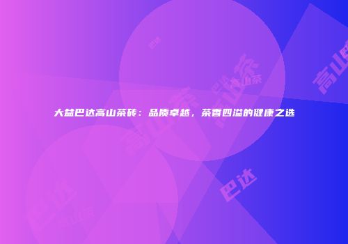 大益巴达高山茶砖：品质卓越，茶香四溢的健康之选