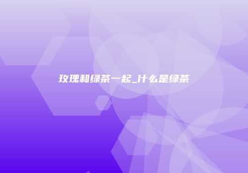 玫瑰和绿茶一起_什么是绿茶