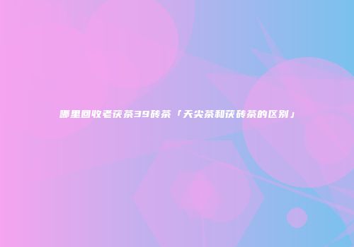 哪里回收老茯茶39砖茶「天尖茶和茯砖茶的区别」