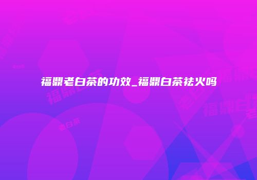 福鼎老白茶的功效_福鼎白茶祛火吗