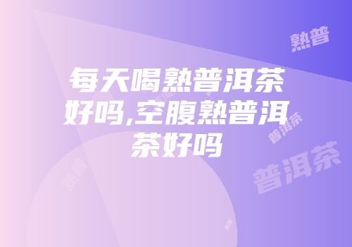 每天喝熟普洱茶好吗,空腹熟普洱茶好吗