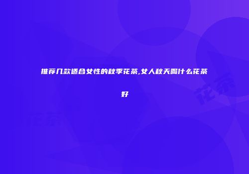 推荐几款适合女性的秋季花茶,女人秋天喝什么花茶好