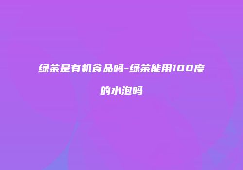 绿茶是有机食品吗-绿茶能用100度的水泡吗