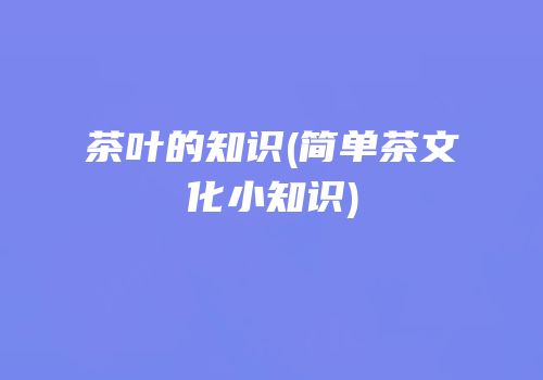茶叶的知识(简单茶文化小知识)