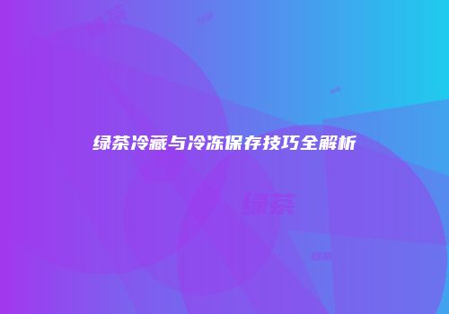 绿茶冷藏与冷冻保存技巧全解析