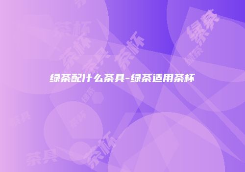 绿茶配什么茶具-绿茶适用茶杯
