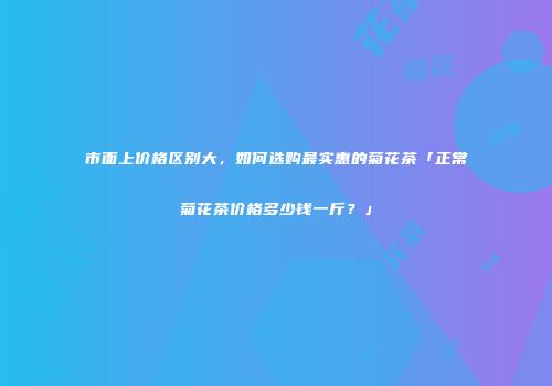市面上价格区别大，如何选购最实惠的菊花茶「正常菊花茶价格多少钱一斤？」