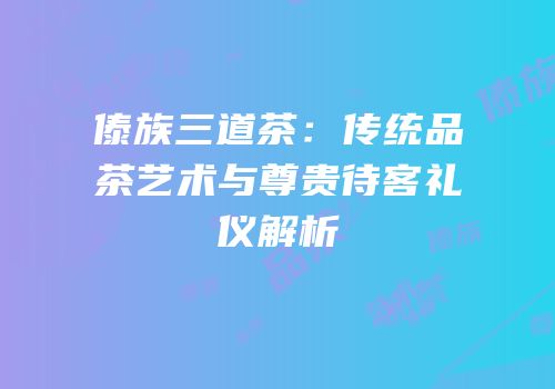 傣族三道茶：传统品茶艺术与尊贵待客礼仪解析