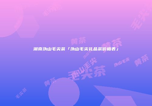 湖南沩山毛尖茶「沩山毛尖礼品茶价格表」