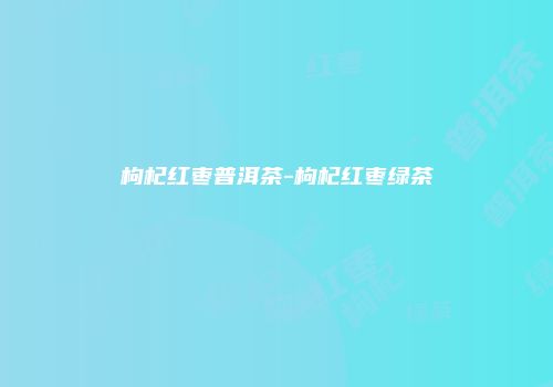 枸杞红枣普洱茶-枸杞红枣绿茶