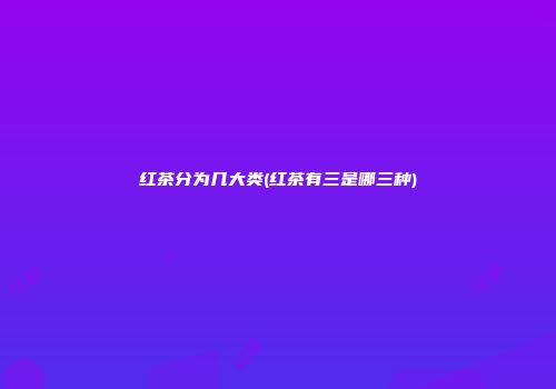 红茶分为几大类(红茶有三是哪三种)
