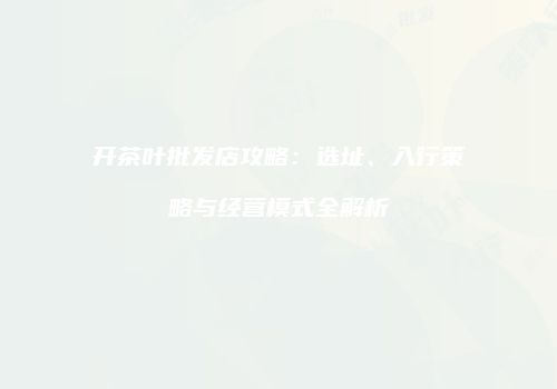 开茶叶批发店攻略：选址、入行策略与经营模式全解析