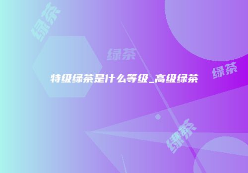 特级绿茶是什么等级_高级绿茶
