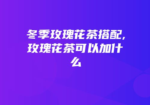 冬季玫瑰花茶搭配,玫瑰花茶可以加什么