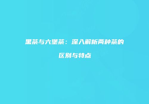 黑茶与六堡茶：深入解析两种茶的区别与特点