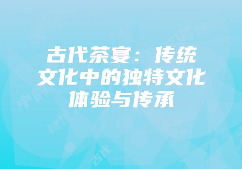 古代茶宴：传统文化中的独特文化体验与传承