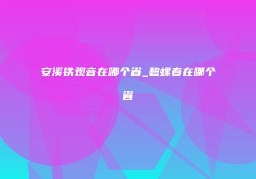 安溪铁观音在哪个省_碧螺春在哪个省