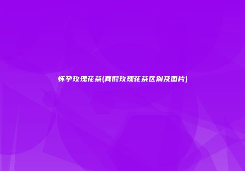 怀孕玫瑰花茶(真假玫瑰花茶区别及图片)