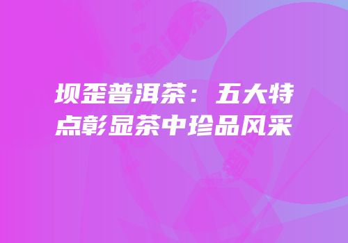 坝歪普洱茶：五大特点彰显茶中珍品风采