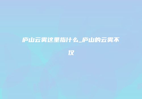 庐山云雾这里指什么_庐山的云雾不仅