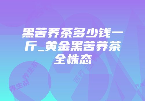 黑苦荞茶多少钱一斤_黄金黑苦荞茶全株态