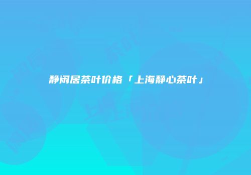 静闲居茶叶价格「上海静心茶叶」