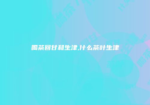 喝茶回甘和生津,什么茶叶生津