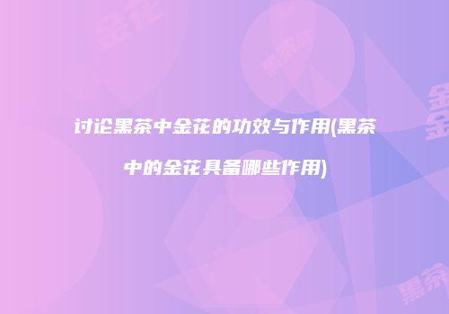 讨论黑茶中金花的功效与作用(黑茶中的金花具备哪些作用)