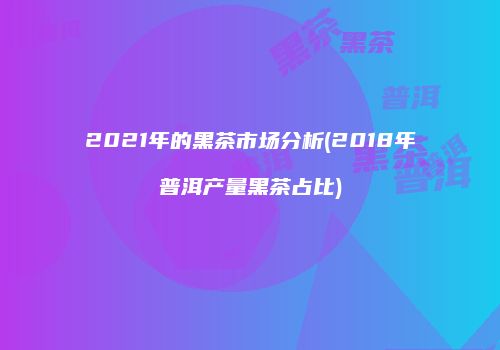 2021年的黑茶市场分析(2018年普洱产量黑茶占比)
