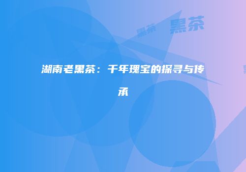 湖南老黑茶：千年瑰宝的探寻与传承