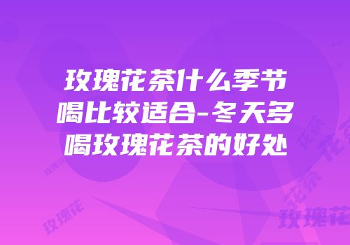 玫瑰花茶什么季节喝比较适合-冬天多喝玫瑰花茶的好处