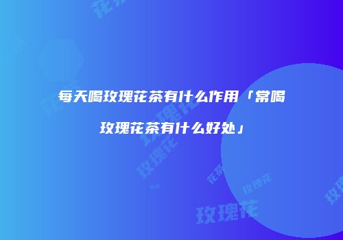 每天喝玫瑰花茶有什么作用「常喝玫瑰花茶有什么好处」