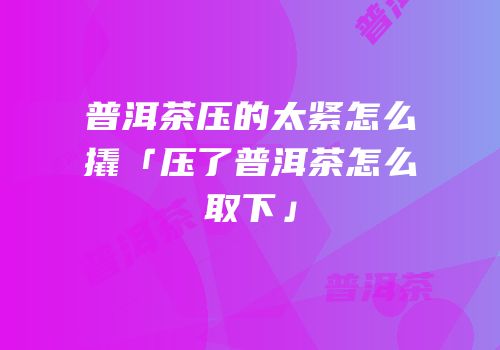 普洱茶压的太紧怎么撬「压了普洱茶怎么取下」