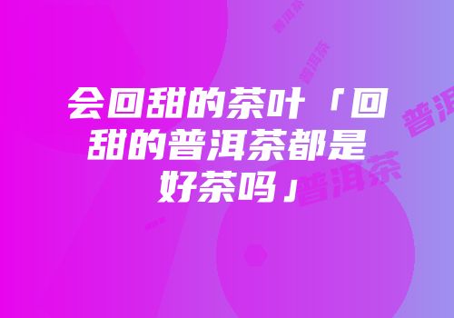 会回甜的茶叶「回甜的普洱茶都是好茶吗」