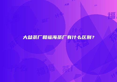 大益茶厂和福海茶厂有什么区别？