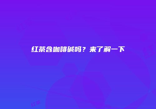 红茶含咖啡碱吗？来了解一下