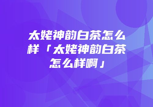 太姥神韵白茶怎么样「太姥神韵白茶怎么样啊」