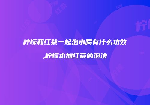 柠檬和红茶一起泡水喝有什么功效,柠檬水加红茶的泡法