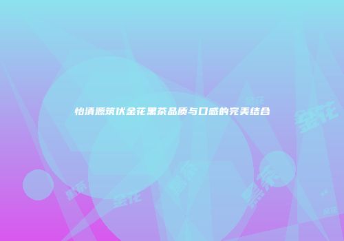 怡清源筑伏金花黑茶品质与口感的完美结合