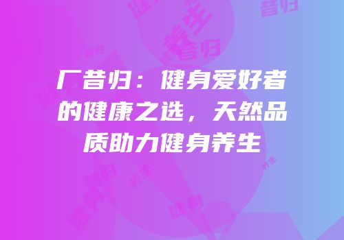 厂昔归：健身爱好者的健康之选，天然品质助力健身养生