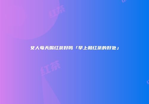 女人每天喝红茶好吗「早上和红茶的好处」
