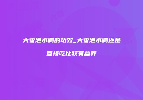 大枣泡水喝的功效_大枣泡水喝还是直接吃比较有营养