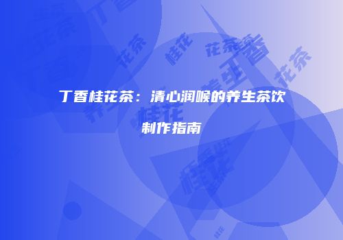 丁香桂花茶：清心润喉的养生茶饮制作指南