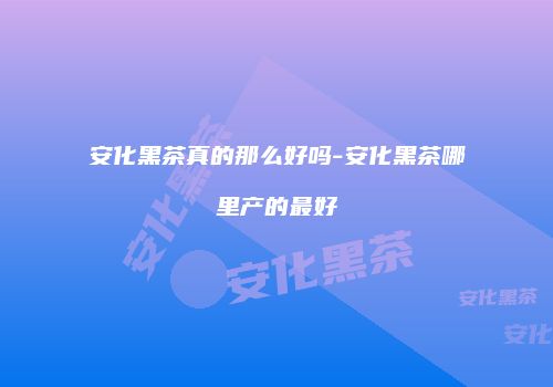 安化黑茶真的那么好吗-安化黑茶哪里产的最好