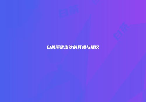 白茶隔夜泡饮的真相与建议