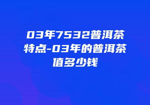 03年7532普洱茶特点-03年的普洱茶值多少钱