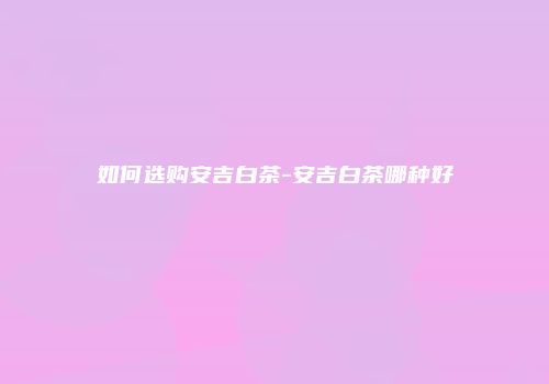 如何选购安吉白茶-安吉白茶哪种好